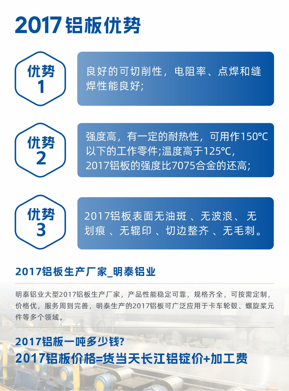 明泰可生產(chǎn)O、T3、T4、T351、H112狀態(tài)下的2017鋁板，具有良好的可切削性，電阻率、電焊和縫焊性能良好，同時(shí)有一定的耐熱性，用20117鋁板制作的工作零件可在溫度150℃的地方工作。強(qiáng)度高，在溫度高于125℃時(shí)，2017合金的強(qiáng)度比7075合金還高。2017鋁板的應(yīng)用范圍較為狹窄，主要是鉚釘、通用機(jī)械零件、船舶、建筑結(jié)構(gòu)件、卡車車轂等領(lǐng)域。
明泰2017鋁板產(chǎn)品優(yōu)勢:
1、良好的可切削性，電阻率、點(diǎn)焊和縫焊性能良好;
2、強(qiáng)度高，有一定的耐熱性，可用作150°C以下的工作零件;溫度高于125°C，2017鋁板的強(qiáng)度比7075合金的還高;
3、2017鋁板表面無油斑 、無波浪、 無劃痕 、無輥印 、切邊整齊 、無毛刺。
