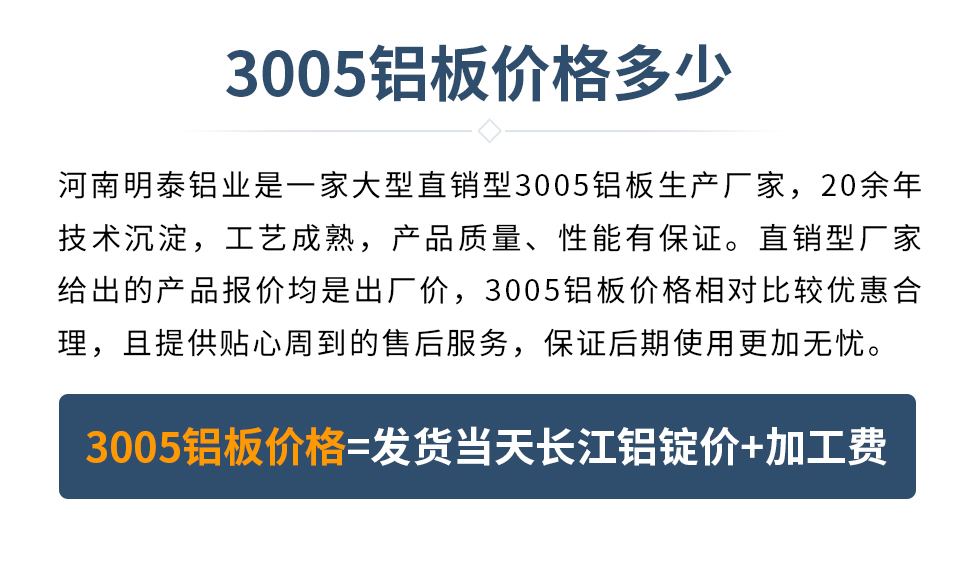 　　3005鋁板價格多少
　　河南明泰鋁業(yè)是一家大型直銷型3005鋁板生產廠家，20余年技術沉淀，工藝成熟，產品質量、性能有保證。直銷型廠家給出的產品報價均是出廠價，3005鋁板價格相對比較優(yōu)惠合理，且提供貼心周到的售后服務，保證后期使用更加無憂。3005鋁板價格=發(fā)貨當天長江鋁錠價+加工費